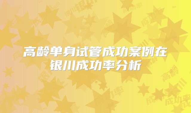 高龄单身试管成功案例在银川成功率分析