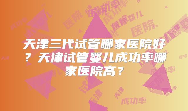 天津三代试管哪家医院好?天津试管婴儿成功率哪家医院高?