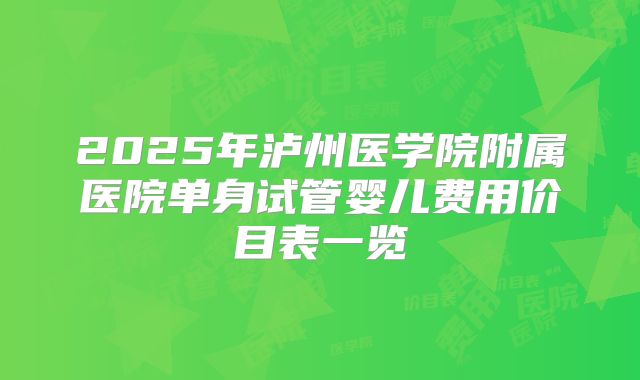 2025年泸州医学院附属医院单身试管婴儿费用价目表一览