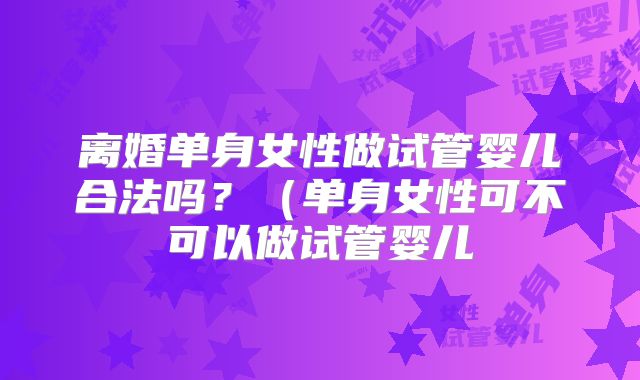 离婚单身女性做试管婴儿合法吗?(单身女性可不可以做试管婴儿