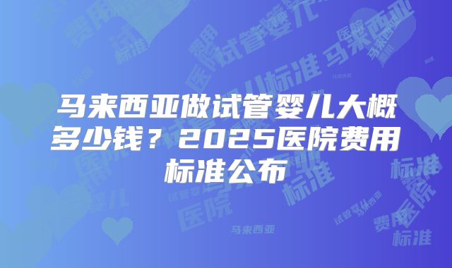 马来西亚做试管婴儿大概多少钱？2025医院费用标准公布