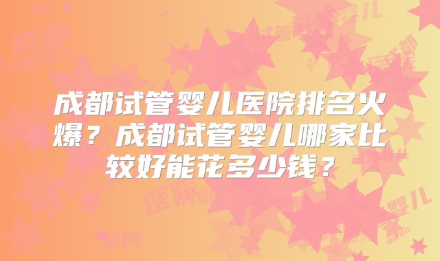 成都试管婴儿医院排名火爆?成都试管婴儿哪家比较好能花多少钱?