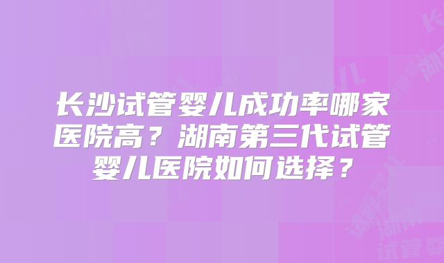 长沙试管婴儿成功率哪家医院高?湖南第三代试管婴儿医院如何选择?