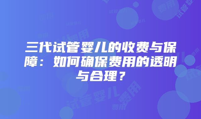 三代试管婴儿的收费与保障：如何确保费用的透明与合理？