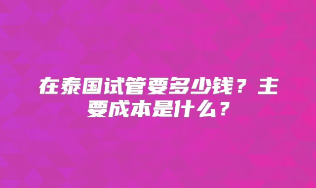 在泰国试管要多少钱?主要成本是什么?