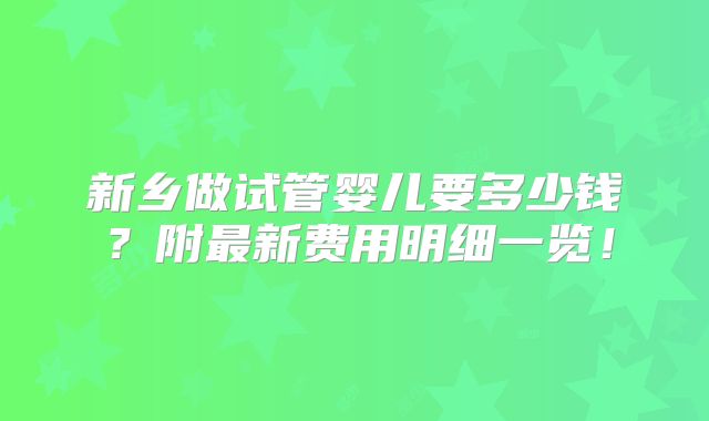 新乡做试管婴儿要多少钱？附最新费用明细一览！