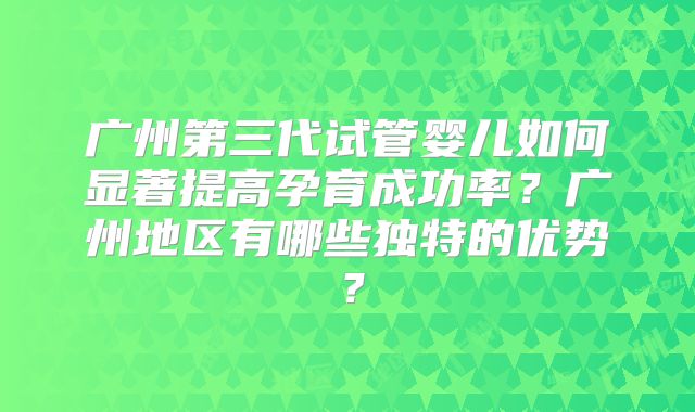 广州第三代试管婴儿如何显著提高孕育成功率？广州地区有哪些独特的优势？
