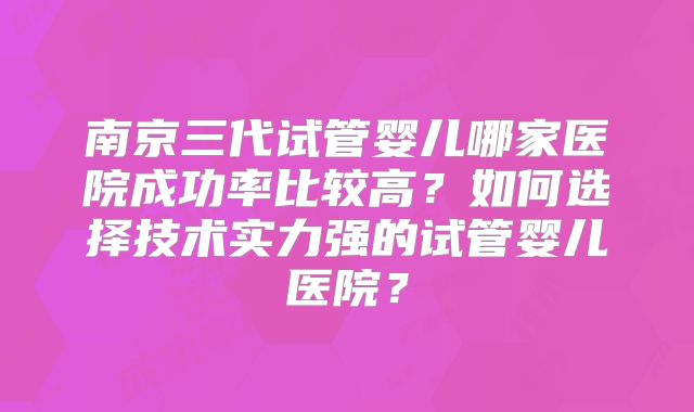南京三代试管婴儿哪家医院成功率比较高?如何选择技术实力强的试管婴儿医院?