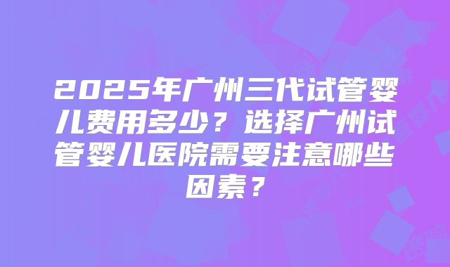 2025年广州三代试管婴儿费用多少?选择广州试管婴儿医院需要注意哪些因素?