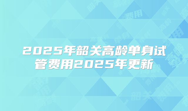 2025年韶关高龄单身试管费用2025年更新