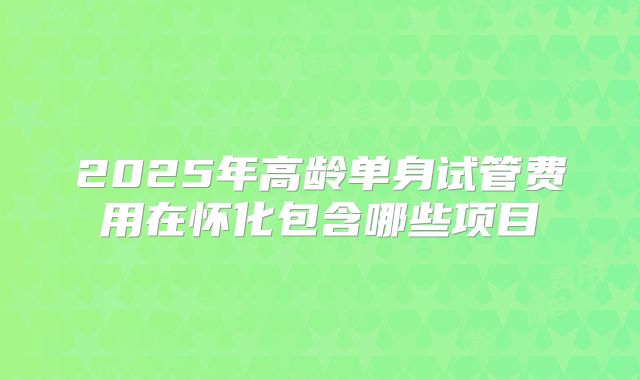 2025年高龄单身试管费用在怀化包含哪些项目