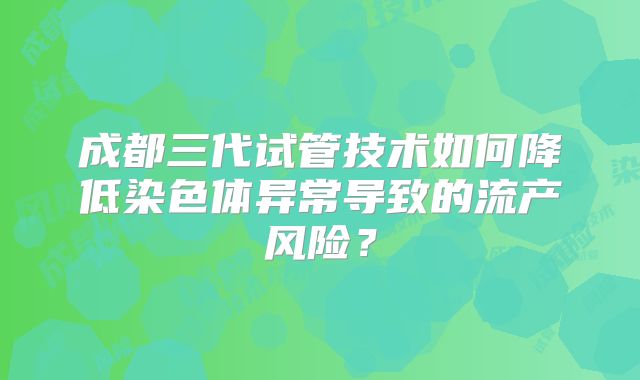 成都三代试管技术如何降低染色体异常导致的流产风险?