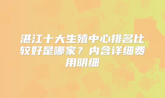 湛江十大生殖中心排名比较好是哪家?内含详细费用明细