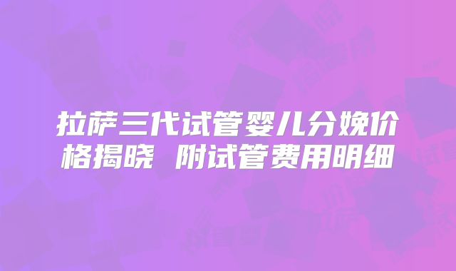 拉萨三代试管婴儿分娩价格揭晓 附试管费用明细