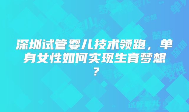 深圳试管婴儿技术领跑,单身女性如何实现生育梦想?