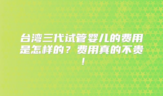 台湾三代试管婴儿的费用是怎样的?费用真的不贵!