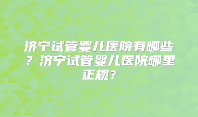济宁试管婴儿医院有哪些?济宁试管婴儿医院哪里正规?