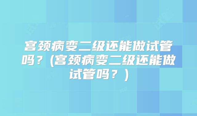 宫颈病变二级还能做试管吗？(宫颈病变二级还能做试管吗？)