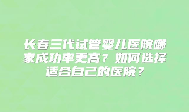 长春三代试管婴儿医院哪家成功率更高?如何选择适合自己的医院?
