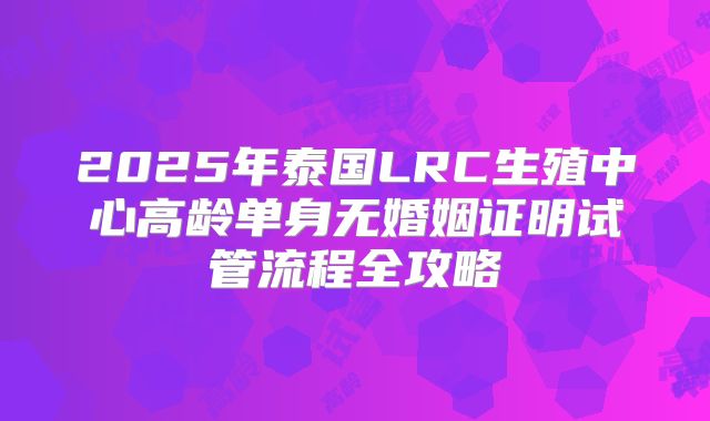 2025年泰国LRC生殖中心高龄单身无婚姻证明试管流程全攻略