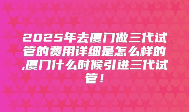 2025年去厦门做三代试管的费用详细是怎么样的,厦门什么时候引进三代试管!