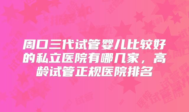 周口三代试管婴儿比较好的私立医院有哪几家，高龄试管正规医院排名