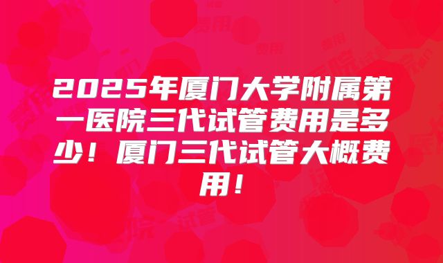 2025年厦门大学附属第一医院三代试管费用是多少！厦门三代试管大概费用！