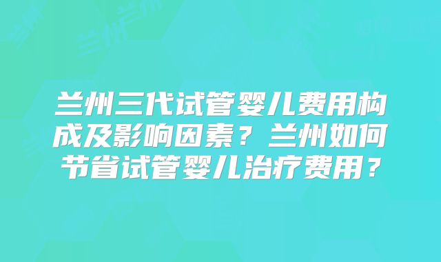 兰州三代试管婴儿费用构成及影响因素?兰州如何节省试管婴儿治疗费用?