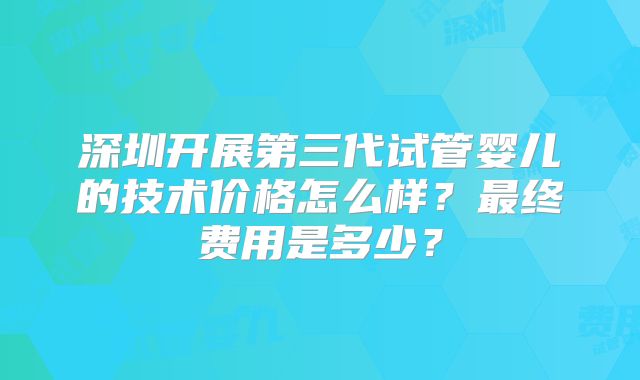 深圳开展第三代试管婴儿的技术价格怎么样？最终费用是多少？