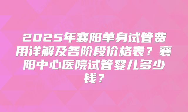 2025年襄阳单身试管费用详解及各阶段价格表?襄阳中心医院试管婴儿多少钱?