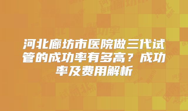 河北廊坊市医院做三代试管的成功率有多高?成功率及费用解析