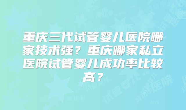 重庆三代试管婴儿医院哪家技术强?重庆哪家私立医院试管婴儿成功率比较高?
