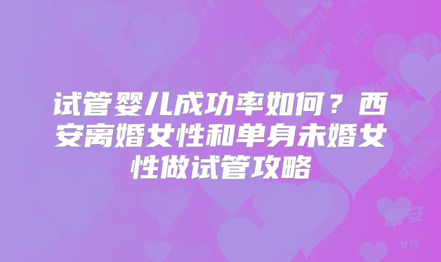 试管婴儿成功率如何?西安离婚女性和单身未婚女性做试管攻略