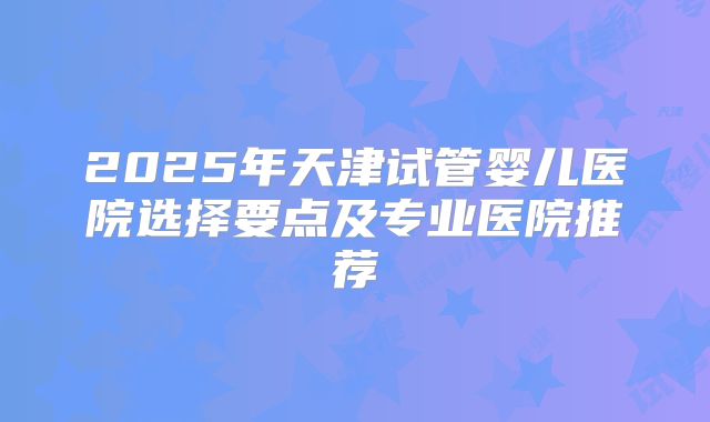 2025年天津试管婴儿医院选择要点及专业医院推荐