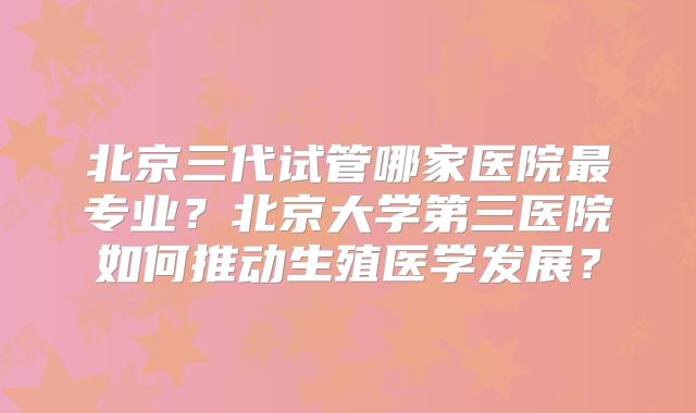 北京三代试管哪家医院最专业？北京大学第三医院如何推动生殖医学发展？