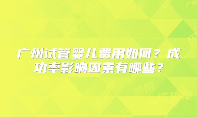 广州试管婴儿费用如何?成功率影响因素有哪些?