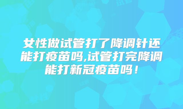 女性做试管打了降调针还能打疫苗吗,试管打完降调能打新冠疫苗吗!