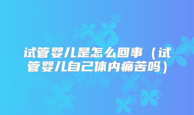 试管婴儿是怎么回事（试管婴儿自己体内痛苦吗）
