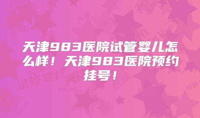 天津983医院试管婴儿怎么样!天津983医院预约挂号!