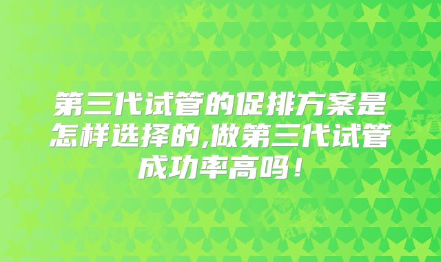 第三代试管的促排方案是怎样选择的,做第三代试管成功率高吗!