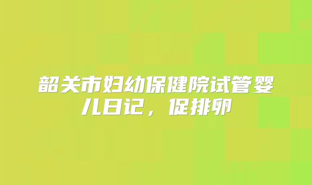 韶关市妇幼保健院试管婴儿日记，促排卵