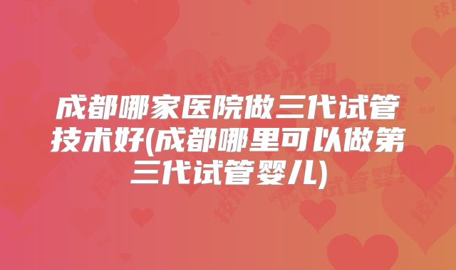成都哪家医院做三代试管技术好(成都哪里可以做第三代试管婴儿)