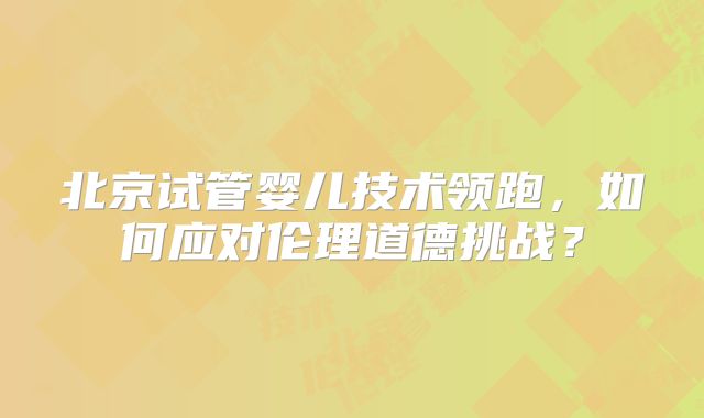 北京试管婴儿技术领跑，如何应对伦理道德挑战？