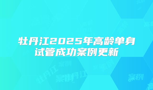 牡丹江2025年高龄单身试管成功案例更新