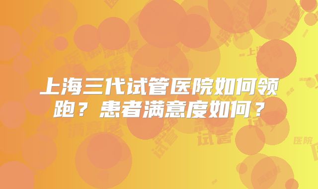 上海三代试管医院如何领跑？患者满意度如何？
