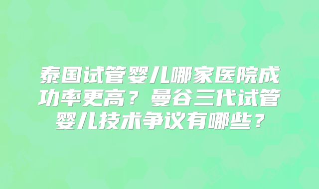 泰国试管婴儿哪家医院成功率更高?曼谷三代试管婴儿技术争议有哪些?