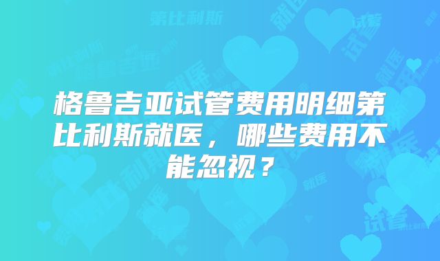 格鲁吉亚试管费用明细第比利斯就医，哪些费用不能忽视？