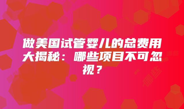 做美国试管婴儿的总费用大揭秘：哪些项目不可忽视？