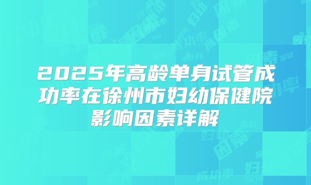 2025年高龄单身试管成功率在徐州市妇幼保健院影响因素详解