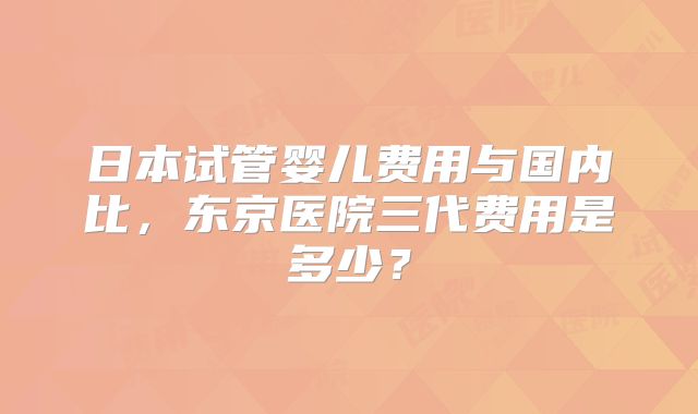 日本试管婴儿费用与国内比,东京医院三代费用是多少?